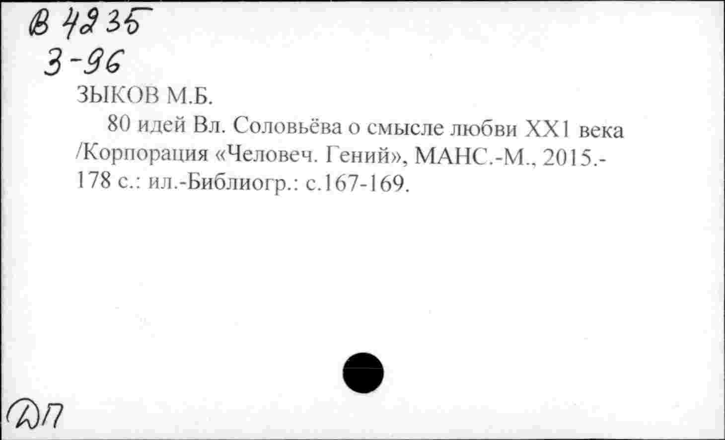 ﻿3-96
ЗЫКОВ М.Б.
80 идей Вл. Соловьёва о смысле любви XXI века /Корпорация «Человеч. Гений», МАНС.-М., 2015.-178 с.: ил.-Библиогр.: с. 167-169.
^)/7